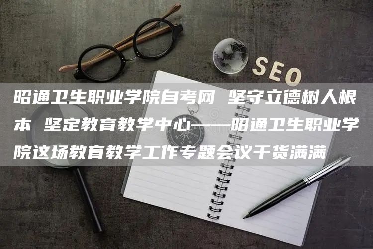 昭通卫生职业学院自考网 坚守立德树人根本 坚定教育教学中心——昭通卫生职业学院这场教育教学工作专题会议干货满满(图1)