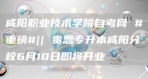 咸阳职业技术学院自考网 #重磅#|| 贵思专升本咸阳分校6月10日即将开业(图1)