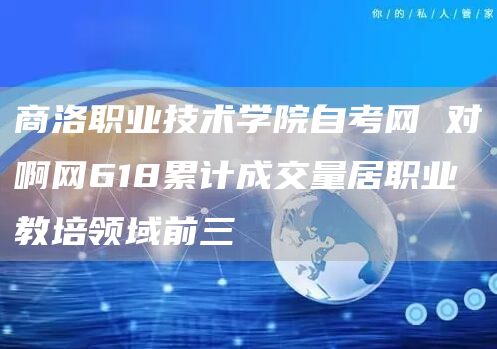 商洛职业技术学院自考网 对啊网618累计成交量居职业教培领域前三