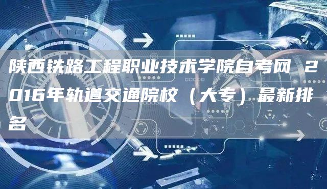 陕西铁路工程职业技术学院自考网 2016年轨道交通院校（大专）最新排名(图1)