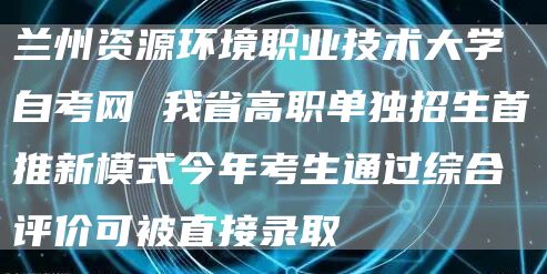 兰州资源环境职业技术大学自考网 我省高职单独招生首推新模式今年考生通过综合评价可