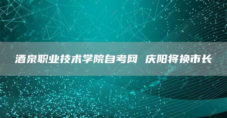 酒泉职业技术学院自考网 庆阳将换市长