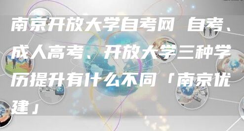 南京开放大学自考网 自考、成人高考、开放大学三种学历提升有什么不同「南京优建」