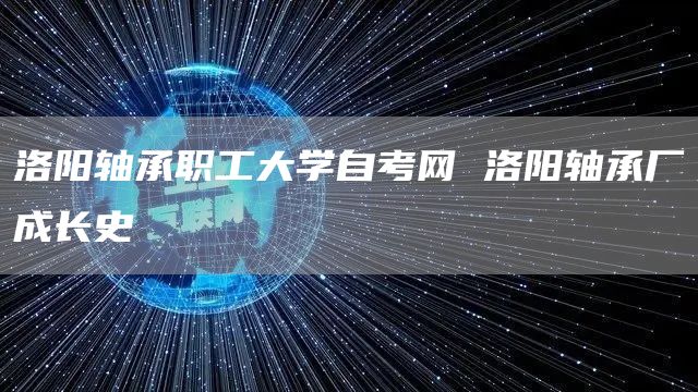 洛阳轴承职工大学自考网 洛阳轴承厂成长史