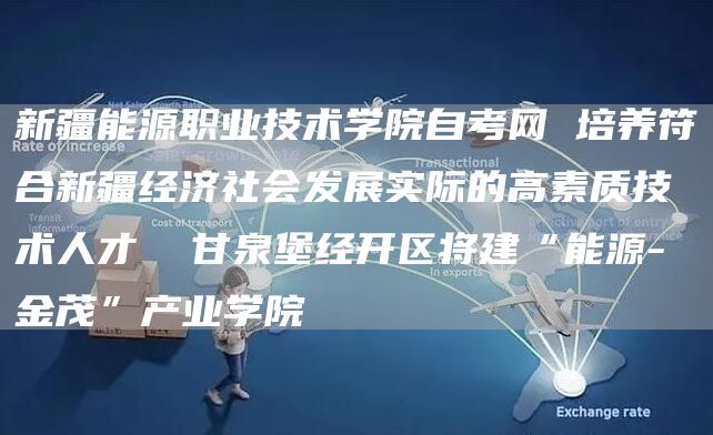 新疆能源职业技术学院自考网 培养符合新疆经济社会发展实际的高素质技术人才  甘泉堡经开区将建“能源-金茂”产业学院(图1)