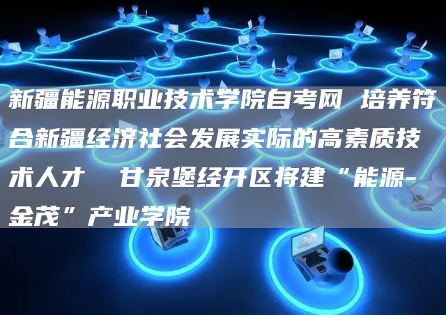 新疆能源职业技术学院自考网 培养符合新疆经济社会发展实际的高素质技术人才  甘泉