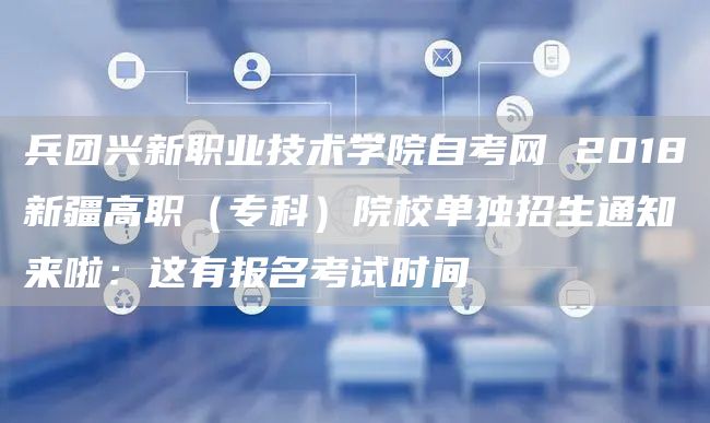 兵团兴新职业技术学院自考网 2018新疆高职（专科）院校单独招生通知来啦：这有报名考试时间(图1)