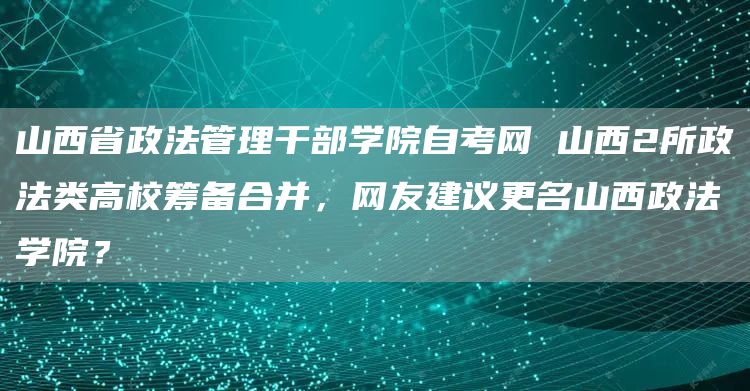 山西省政法管理干部学院自考网 山西2所政法类高校筹备合并，网友建议更名山西政法学院？(图1)