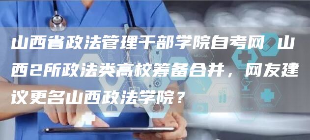 山西省政法管理干部学院自考网 山西2所政法类高校筹备合并，网友建议更名山西政法学