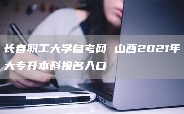 长春职工大学自考网 山西2021年大专升本科报名入口