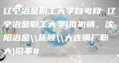 辽宁冶金职工大学自考网 辽宁冶金职工大学(拟撤销，沈阳冶金\\抚顺\\大连钢厂职