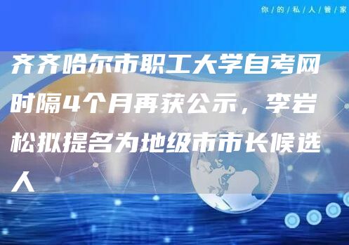 齐齐哈尔市职工大学自考网 时隔4个月再获公示，李岩松拟提名为地级市市长候选人