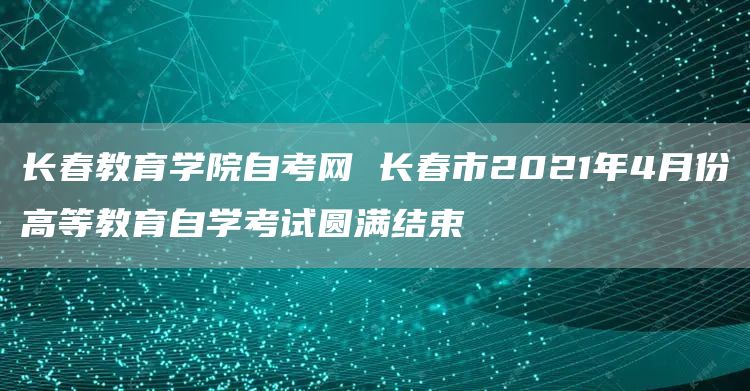 长春教育学院自考网 长春市2021年4月份高等教育自学考试圆满结束(图1)