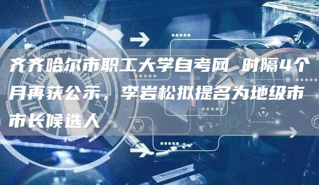 齐齐哈尔市职工大学自考网 时隔4个月再获公示，李岩松拟提名为地级市市长候选人(图1)