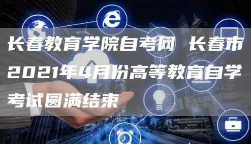 长春教育学院自考网 长春市2021年4月份高等教育自学考试圆满结束