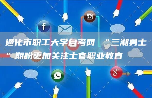 通化市职工大学自考网 “三湘勇士”期盼更加关注士官职业教育(图1)