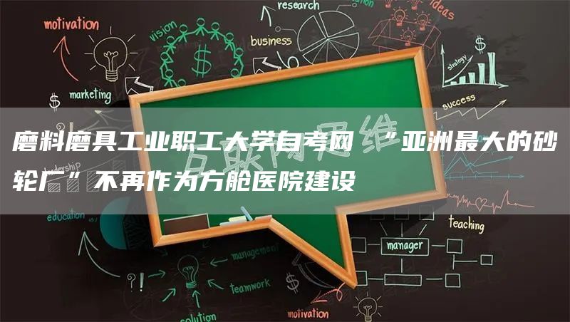 磨料磨具工业职工大学自考网 “亚洲最大的砂轮厂”不再作为方舱医院建设