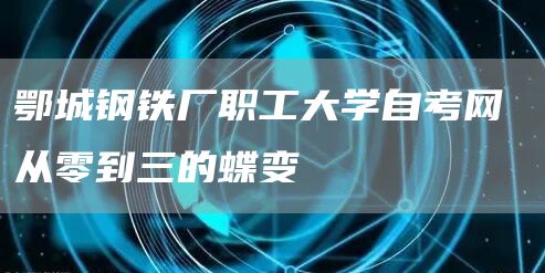 鄂城钢铁厂职工大学自考网 从零到三的蝶变