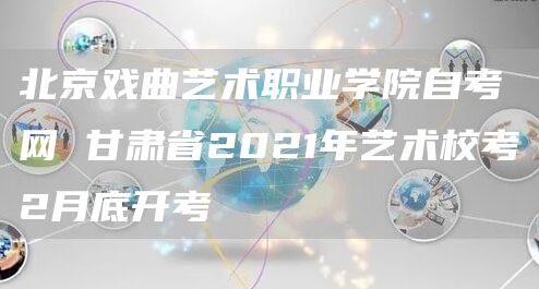 北京戏曲艺术职业学院自考网 甘肃省2021年艺术校考2月底开考