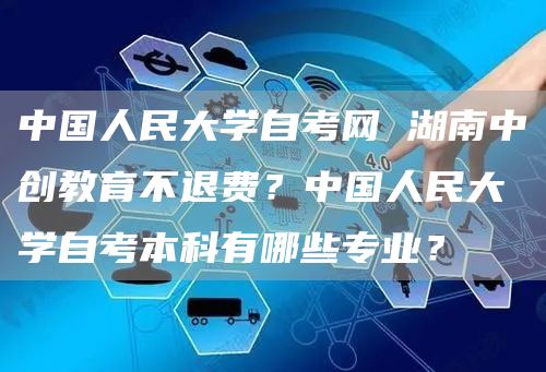 中国人民大学自考网 湖南中创教育不退费？中国人民大学自考本科有哪些专业？(图1)