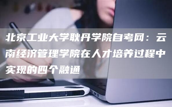 北京工业大学耿丹学院自考网：云南经济管理学院在人才培养过程中实现的四个融通(图1)