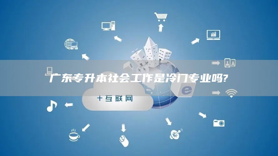 广东专升本社会工作是冷门专业吗?(图1)