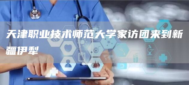 天津职业技术师范大学家访团来到新疆伊犁