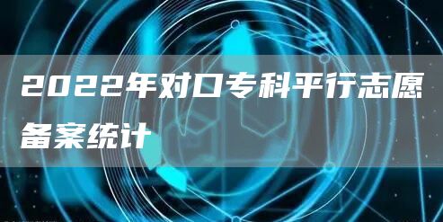 2022年对口专科平行志愿备案统计(图1)