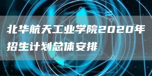 北华航天工业学院2020年招生计划总体安排(图1)