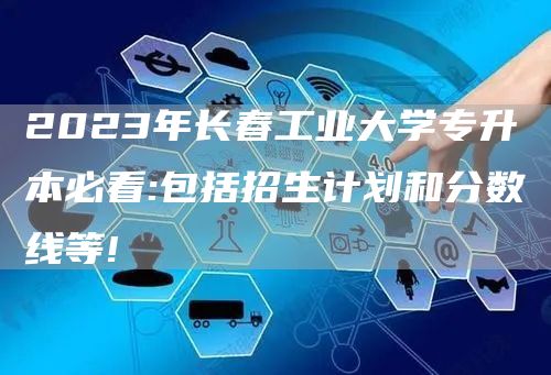 2023年长春工业大学专升本必看:包括招生计划和分数线等!(图1)