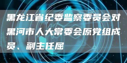 黑龙江省纪委监察委员会对黑河市人大常委会原党组成员、副主任屈