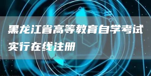 黑龙江省高等教育自学考试实行在线注册