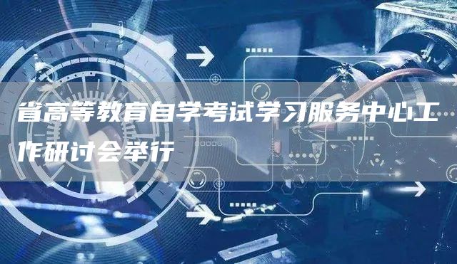 省高等教育自学考试学习服务中心工作研讨会举行