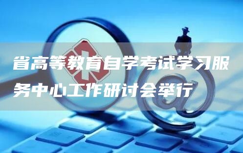 省高等教育自学考试学习服务中心工作研讨会举行(图1)