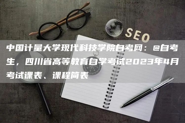 中国计量大学现代科技学院自考网：@自考生，四川省高等教育自学考试2023年4月考试课表、课程简表(图1)