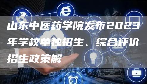 山东中医药学院发布2023年学校单独招生、综合评价招生政策解