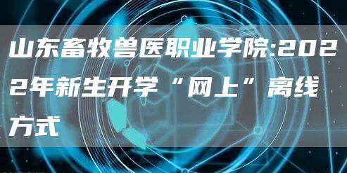 山东畜牧兽医职业学院:2022年新生开学“网上”离线方式