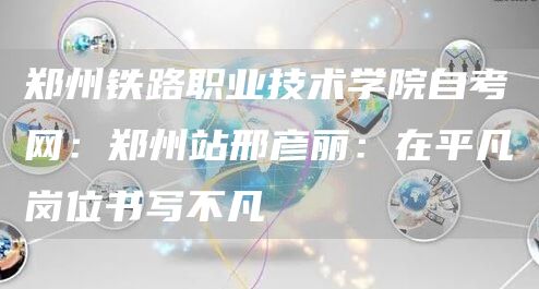 郑州铁路职业技术学院自考网：郑州站邢彦丽：在平凡岗位书写不凡(图1)