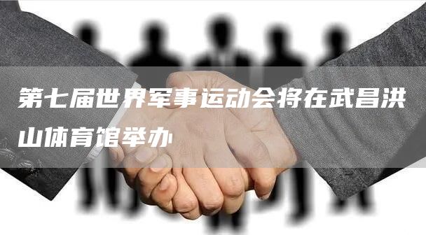 第七届世界军事运动会将在武昌洪山体育馆举办(图1)