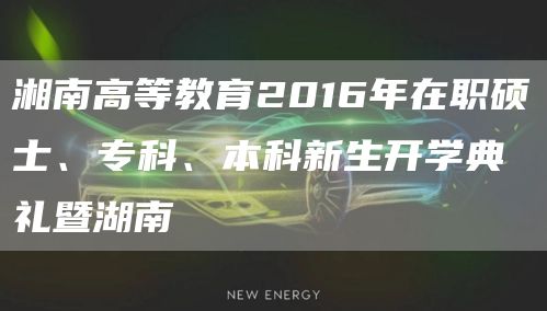 湘南高等教育2016年在职硕士、专科、本科新生开学典礼暨湖南(图1)