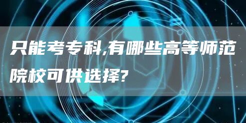 只能考专科,有哪些高等师范院校可供选择?(图1)