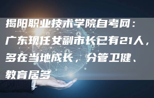 揭阳职业技术学院自考网：广东现任女副市长已有21人，多在当地成长，分管卫健、教育居多(图1)