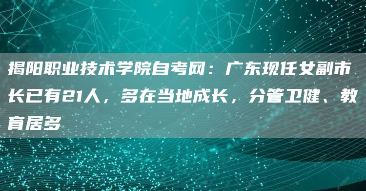 揭阳职业技术学院自考网：广东现任女副市长已有21人，多在当地成长，分管卫健、教育