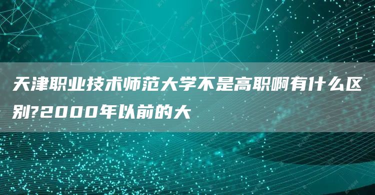 天津职业技术师范大学不是高职啊有什么区别?2000年以前的大