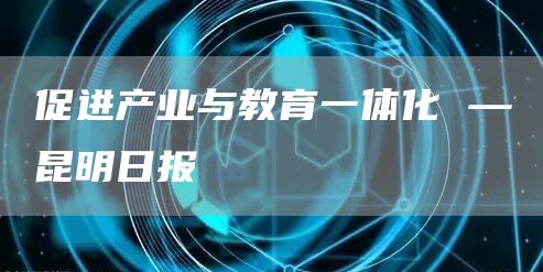 促进产业与教育一体化 —昆明日报(图1)