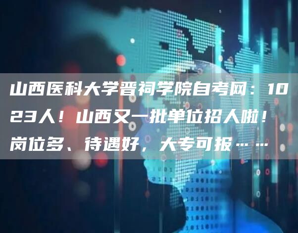 山西医科大学晋祠学院自考网：1023人！山西又一批单位招人啦！岗位多、待遇好，大