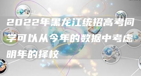 2022年黑龙江统招高考同学可以从今年的数据中考虑明年的择校