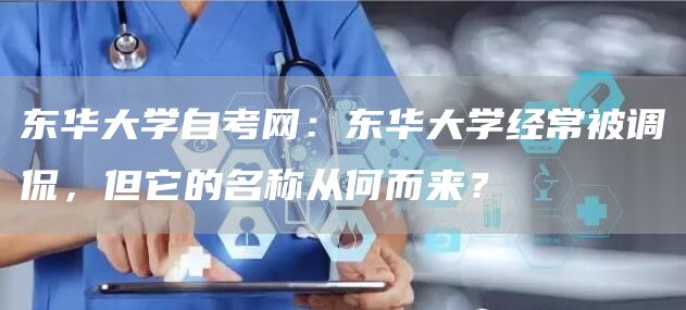 东华大学自考网：东华大学经常被调侃，但它的名称从何而来？(图1)