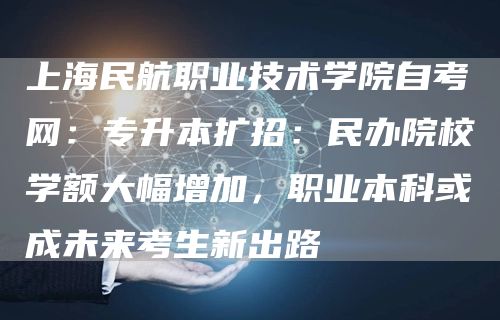 上海民航职业技术学院自考网：专升本扩招：民办院校学额大幅增加，职业本科或成未来考