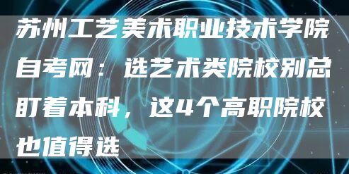 苏州工艺美术职业技术学院自考网：选艺术类院校别总盯着本科，这4个高职院校也值得选(图1)